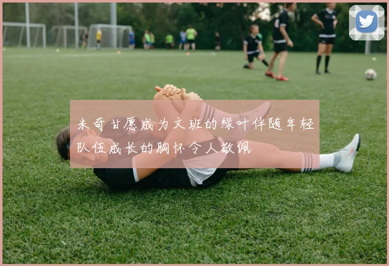 米奇甘愿成为文班的绿叶伴随年轻队伍成长的胸怀令人敬佩