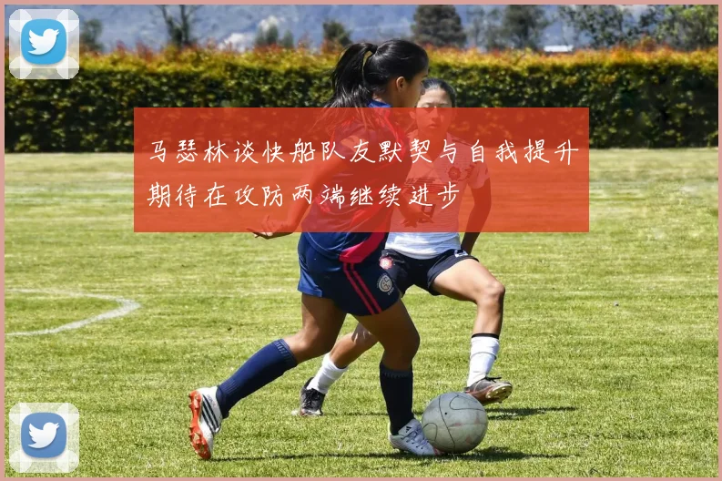 马瑟林谈快船队友默契与自我提升期待在攻防两端继续进步