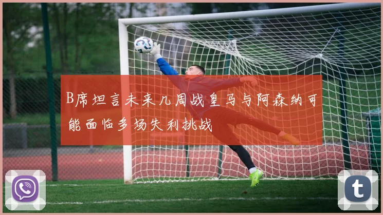 B席坦言未来几周战皇马与阿森纳可能面临多场失利挑战