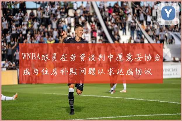 WNBA球员在劳资谈判中愿意妥协分成与住房补贴问题以求达成协议