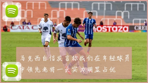 马克西自信发言称我们在年轻球员中领先老将一头实力明显占优
