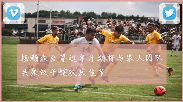 杨瀚森分享过年计划将与家人团队共聚饺子馆欢庆佳节