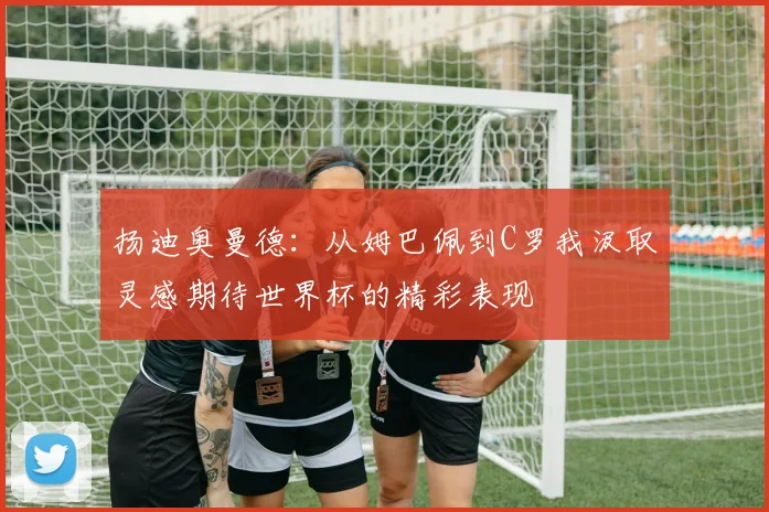 扬迪奥曼德：从姆巴佩到C罗我汲取灵感期待世界杯的精彩表现