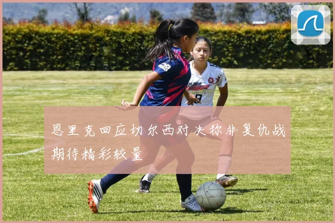 恩里克回应切尔西对决称非复仇战期待精彩较量