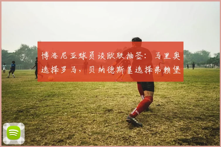 博洛尼亚球员谈欧联抽签：马里奥选择罗马，贝纳德斯基选择弗赖堡