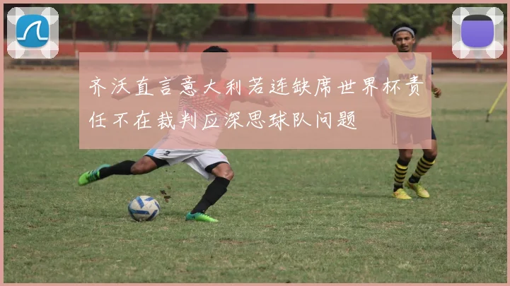 齐沃直言意大利若连缺席世界杯责任不在裁判应深思球队问题