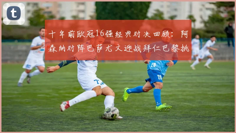 十年前欧冠16强经典对决回顾：阿森纳对阵巴萨尤文迎战拜仁巴黎挑战切尔西