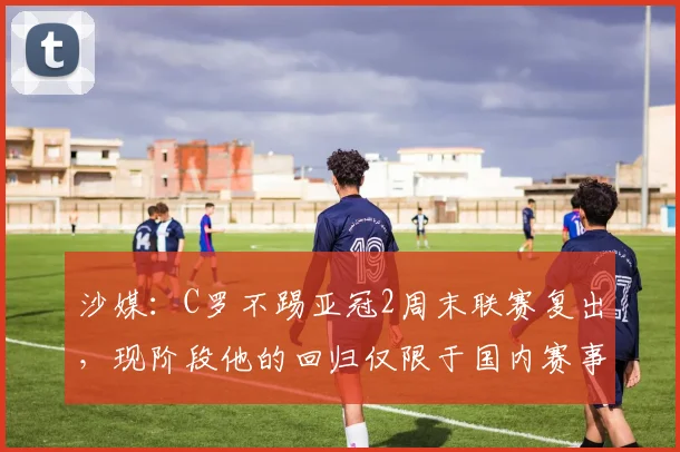沙媒：C罗不踢亚冠2周末联赛复出，现阶段他的回归仅限于国内赛事