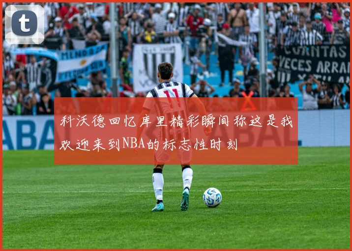 科沃德回忆库里精彩瞬间称这是我欢迎来到NBA的标志性时刻