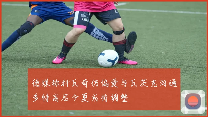 德媒称科瓦奇仍偏爱与瓦茨克沟通多特高层今夏或将调整