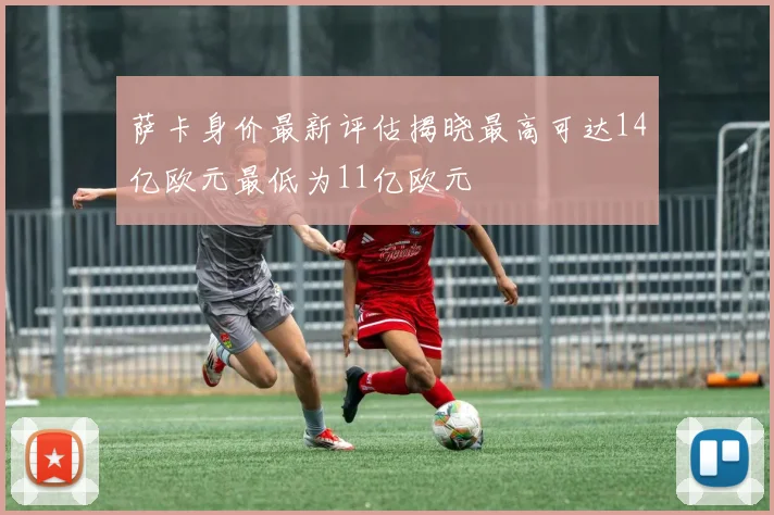 萨卡身价最新评估揭晓最高可达14亿欧元最低为11亿欧元
