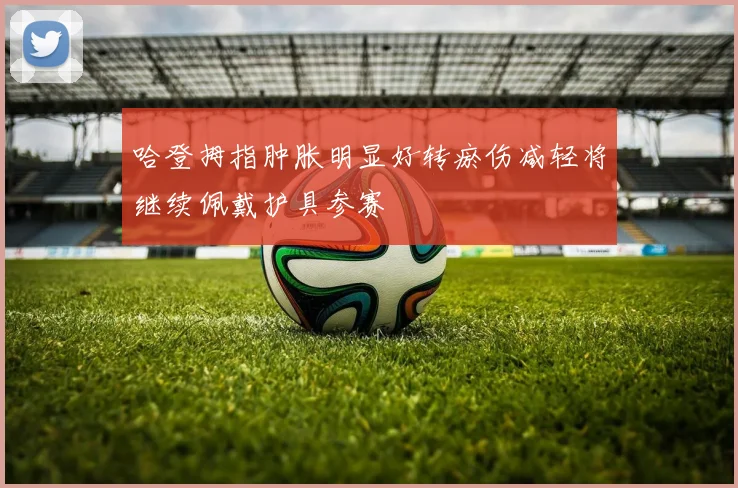 哈登拇指肿胀明显好转瘀伤减轻将继续佩戴护具参赛