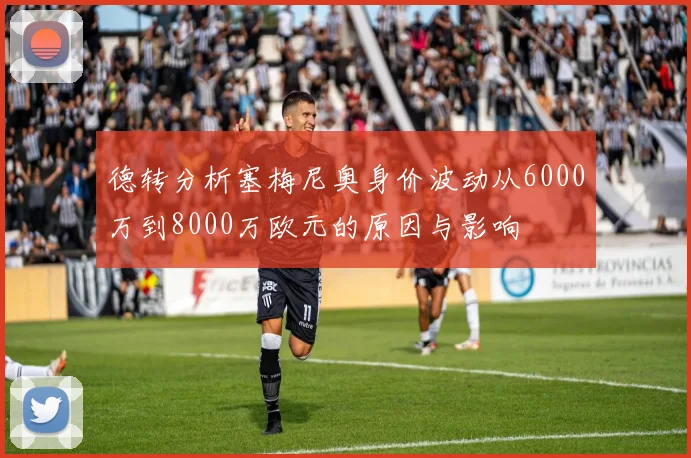德转分析塞梅尼奥身价波动从6000万到8000万欧元的原因与影响