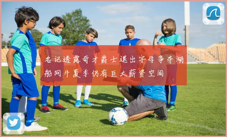 名记透露奇才爵士退出字母争夺湖船网牛夏季仍有巨大薪资空间