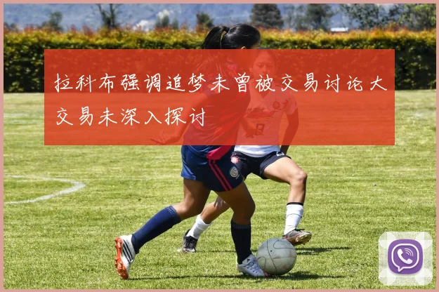 拉科布强调追梦未曾被交易讨论大交易未深入探讨