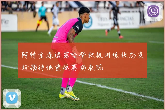 阿特金森透露哈登积极训练状态良好期待他重返赛场表现