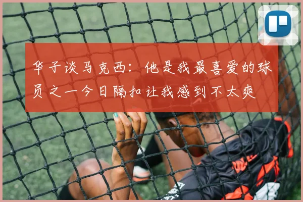 华子谈马克西：他是我最喜爱的球员之一今日隔扣让我感到不太爽