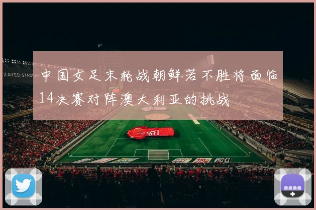 中国女足末轮战朝鲜若不胜将面临14决赛对阵澳大利亚的挑战