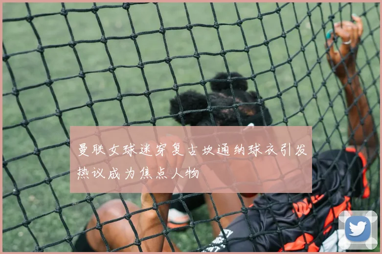 曼联女球迷穿复古坎通纳球衣引发热议成为焦点人物