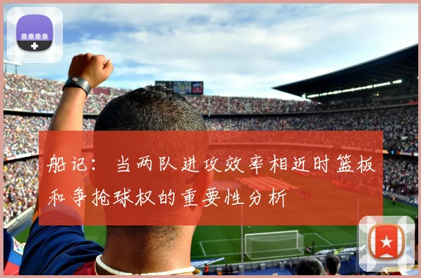 船记：当两队进攻效率相近时篮板和争抢球权的重要性分析