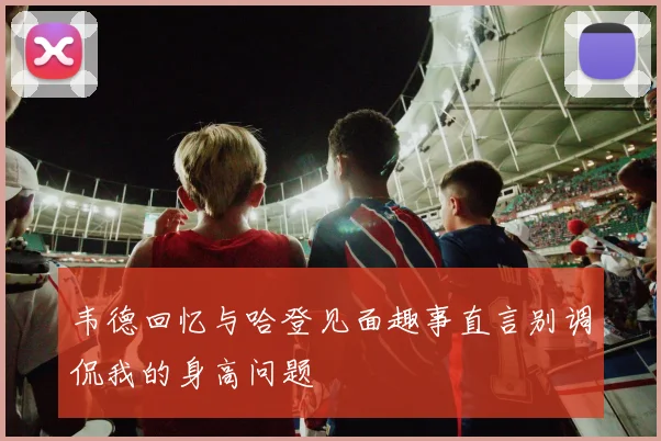 韦德回忆与哈登见面趣事直言别调侃我的身高问题