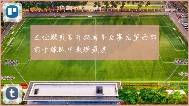 王仕鹏直言开拓者季后赛无望西部前十球队中表现最差