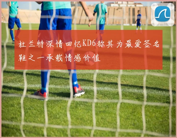 杜兰特深情回忆KD6称其为最爱签名鞋之一承载情感价值